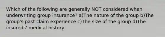 Which of the following are generally NOT considered when underwriting group insurance? a)The nature of the group b)The group's past claim experience c)The size of the group d)The insureds' medical history