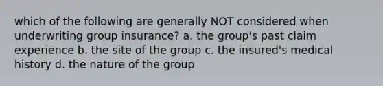 which of the following are generally NOT considered when underwriting group insurance? a. the group's past claim experience b. the site of the group c. the insured's medical history d. the nature of the group