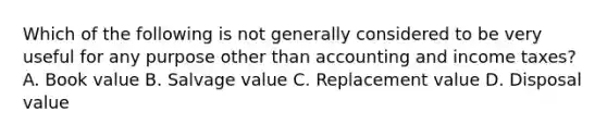 Which of the following is not generally considered to be very useful for any purpose other than accounting and income taxes? A. Book value B. Salvage value C. Replacement value D. Disposal value