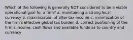 Which of the following is generally NOT considered to be a viable operational goal for a firm? a. maintaining a strong local currency b. maximization of after-tax income c. minimization of the firm's effective global tax burden d. correct positioning of the firm's income, cash flows and available funds as to country and currency