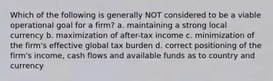 Which of the following is generally NOT considered to be a viable operational goal for a firm? a. maintaining a strong local currency b. maximization of after-tax income c. minimization of the firm's effective global tax burden d. correct positioning of the firm's income, cash flows and available funds as to country and currency