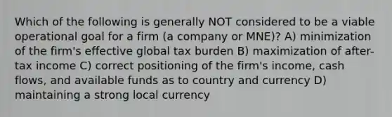 Which of the following is generally NOT considered to be a viable operational goal for a firm (a company or MNE)? A) minimization of the firm's effective global tax burden B) maximization of after-tax income C) correct positioning of the firm's income, cash flows, and available funds as to country and currency D) maintaining a strong local currency