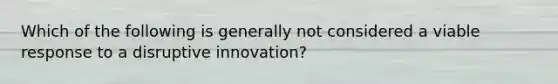 Which of the following is generally not considered a viable response to a disruptive innovation?