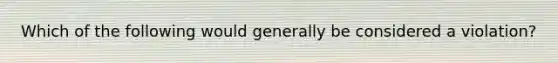 Which of the following would generally be considered a violation?