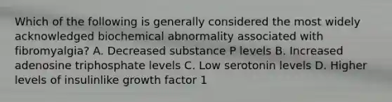 Which of the following is generally considered the most widely acknowledged biochemical abnormality associated with fibromyalgia? A. Decreased substance P levels B. Increased adenosine triphosphate levels C. Low serotonin levels D. Higher levels of insulinlike growth factor 1