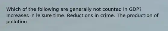 Which of the following are generally not counted in GDP? Increases in leisure time. Reductions in crime. The production of pollution.