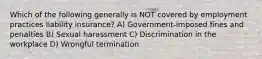 Which of the following generally is NOT covered by employment practices liability insurance? A) Government-imposed fines and penalties B) Sexual harassment C) Discrimination in the workplace D) Wrongful termination