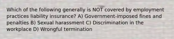 Which of the following generally is NOT covered by employment practices liability insurance? A) Government-imposed fines and penalties B) Sexual harassment C) Discrimination in the workplace D) Wrongful termination