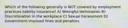 Which of the following generally is NOT covered by employment practices liability insurance? A) Wrongful termination B) Discrimination in the workplace C) Sexual harassment D) Government-imposed fines and penalties