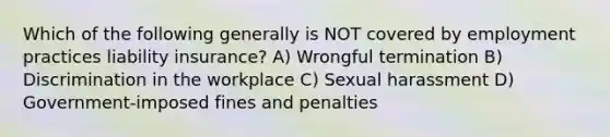 Which of the following generally is NOT covered by employment practices liability insurance? A) Wrongful termination B) Discrimination in the workplace C) Sexual harassment D) Government-imposed fines and penalties