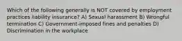 Which of the following generally is NOT covered by employment practices liability insurance? A) Sexual harassment B) Wrongful termination C) Government-imposed fines and penalties D) Discrimination in the workplace