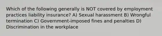 Which of the following generally is NOT covered by employment practices liability insurance? A) Sexual harassment B) Wrongful termination C) Government-imposed fines and penalties D) Discrimination in the workplace