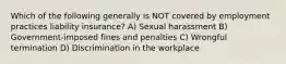 Which of the following generally is NOT covered by employment practices liability insurance? A) Sexual harassment B) Government-imposed fines and penalties C) Wrongful termination D) Discrimination in the workplace