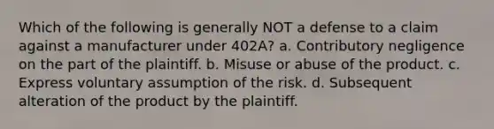 Which of the following is generally NOT a defense to a claim against a manufacturer under 402A? a. Contributory negligence on the part of the plaintiff. b. Misuse or abuse of the product. c. Express voluntary assumption of the risk. d. Subsequent alteration of the product by the plaintiff.