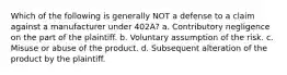 Which of the following is generally NOT a defense to a claim against a manufacturer under 402A? a. Contributory negligence on the part of the plaintiff. b. Voluntary assumption of the risk. c. Misuse or abuse of the product. d. Subsequent alteration of the product by the plaintiff.