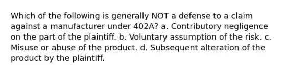 Which of the following is generally NOT a defense to a claim against a manufacturer under 402A? a. Contributory negligence on the part of the plaintiff. b. Voluntary assumption of the risk. c. Misuse or abuse of the product. d. Subsequent alteration of the product by the plaintiff.