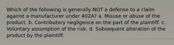 Which of the following is generally NOT a defense to a claim against a manufacturer under 402A? a. Misuse or abuse of the product. b. Contributory negligence on the part of the plaintiff. c. Voluntary assumption of the risk. d. Subsequent alteration of the product by the plaintiff.