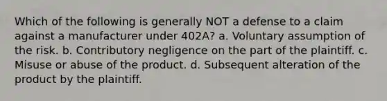 Which of the following is generally NOT a defense to a claim against a manufacturer under 402A? a. Voluntary assumption of the risk. b. Contributory negligence on the part of the plaintiff. c. Misuse or abuse of the product. d. Subsequent alteration of the product by the plaintiff.