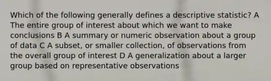 Which of the following generally defines a descriptive statistic? A The entire group of interest about which we want to make conclusions B A summary or numeric observation about a group of data C A subset, or smaller collection, of observations from the overall group of interest D A generalization about a larger group based on representative observations