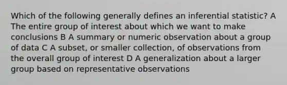 Which of the following generally defines an inferential statistic? A The entire group of interest about which we want to make conclusions B A summary or numeric observation about a group of data C A subset, or smaller collection, of observations from the overall group of interest D A generalization about a larger group based on representative observations