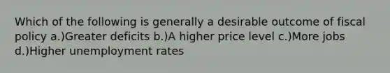 Which of the following is generally a desirable outcome of fiscal policy a.)Greater deficits b.)A higher price level c.)More jobs d.)Higher unemployment rates