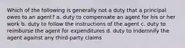 Which of the following is generally not a duty that a principal owes to an agent? a. duty to compensate an agent for his or her work b. duty to follow the instructions of the agent c. duty to reimburse the agent for expenditures d. duty to indemnify the agent against any third-party claims