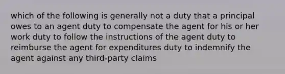 which of the following is generally not a duty that a principal owes to an agent duty to compensate the agent for his or her work duty to follow the instructions of the agent duty to reimburse the agent for expenditures duty to indemnify the agent against any third-party claims