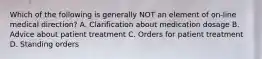 Which of the following is generally NOT an element of​ on-line medical​ direction? A. Clarification about medication dosage B. Advice about patient treatment C. Orders for patient treatment D. Standing orders