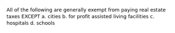 All of the following are generally exempt from paying real estate taxes EXCEPT a. cities b. for profit assisted living facilities c. hospitals d. schools