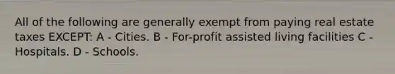 All of the following are generally exempt from paying real estate taxes EXCEPT: A - Cities. B - For-profit assisted living facilities C - Hospitals. D - Schools.