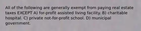 All of the following are generally exempt from paying real estate taxes EXCEPT A) for-profit assisted living facility. B) charitable hospital. C) private not-for-profit school. D) municipal government.