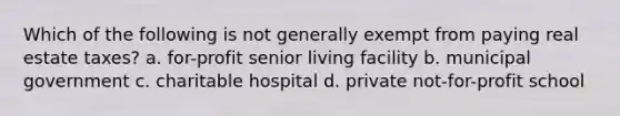 Which of the following is not generally exempt from paying real estate taxes? a. for-profit senior living facility b. municipal government c. charitable hospital d. private not-for-profit school