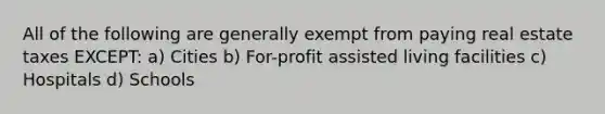 All of the following are generally exempt from paying real estate taxes EXCEPT: a) Cities b) For-profit assisted living facilities c) Hospitals d) Schools