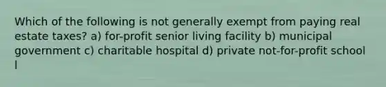 Which of the following is not generally exempt from paying real estate taxes? a) for-profit senior living facility b) municipal government c) charitable hospital d) private not-for-profit school l