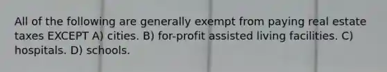 All of the following are generally exempt from paying real estate taxes EXCEPT A) cities. B) for-profit assisted living facilities. C) hospitals. D) schools.