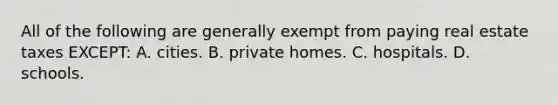 All of the following are generally exempt from paying real estate taxes EXCEPT: A. cities. B. private homes. C. hospitals. D. schools.