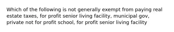 Which of the following is not generally exempt from paying real estate taxes, for profit senior living facility, municipal gov, private not for profit school, for profit senior living facility