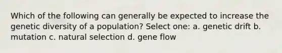 Which of the following can generally be expected to increase the genetic diversity of a population? Select one: a. genetic drift b. mutation c. natural selection d. gene flow