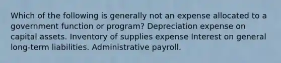 Which of the following is generally not an expense allocated to a government function or program? Depreciation expense on capital assets. Inventory of supplies expense Interest on general long-term liabilities. Administrative payroll.