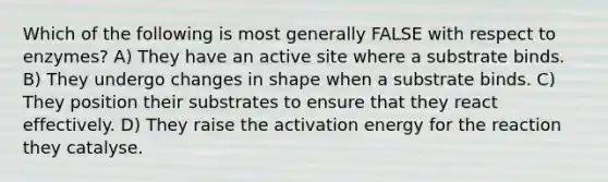 Which of the following is most generally FALSE with respect to enzymes? A) They have an active site where a substrate binds. B) They undergo changes in shape when a substrate binds. C) They position their substrates to ensure that they react effectively. D) They raise the activation energy for the reaction they catalyse.