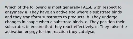 Which of the following is most generally FALSE with respect to enzymes? a. They have an active site where a substrate binds and they transform substrates to products. b. They undergo changes in shape when a substrate binds. c. They position their substrates to ensure that they react effectively. d. They raise the activation energy for the reaction they catalyse.