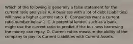 Which of the following is generally a false statement for the current ratio analysis? A. A business with a lot of debt (Liabilities) will have a higher current ratio. B. Companies want a current ratio number below 1. C. A potential lender, such as a bank, might use the current ratio to predict if the business borrowing the money can repay. D. Current ratios measure the ability of the company to pay its Current Liabilities with Current Assets.