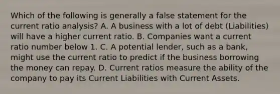 Which of the following is generally a false statement for the current ratio analysis? A. A business with a lot of debt (Liabilities) will have a higher current ratio. B. Companies want a current ratio number below 1. C. A potential lender, such as a bank, might use the current ratio to predict if the business borrowing the money can repay. D. Current ratios measure the ability of the company to pay its Current Liabilities with Current Assets.