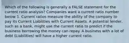 Which of the following is generally a FALSE statement for the current ratio analysis? Companies want a current ratio number below 1. Current ratios measure the ability of the company to pay its Current Liabilities with Current Assets. A potential lender, such as a bank, might use the current ratio to predict if the business borrowing the money can repay. A business with a lot of debt (Liabilities) will have a higher current ratio.