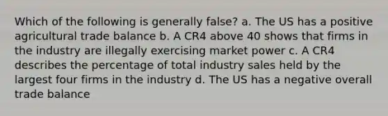 Which of the following is generally false? a. The US has a positive agricultural trade balance b. A CR4 above 40 shows that firms in the industry are illegally exercising market power c. A CR4 describes the percentage of total industry sales held by the largest four firms in the industry d. The US has a negative overall trade balance