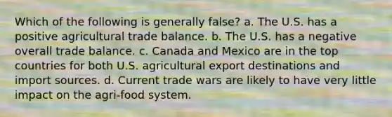 Which of the following is generally false? a. The U.S. has a positive agricultural trade balance. b. The U.S. has a negative overall trade balance. c. Canada and Mexico are in the top countries for both U.S. agricultural export destinations and import sources. d. Current trade wars are likely to have very little impact on the agri-food system.