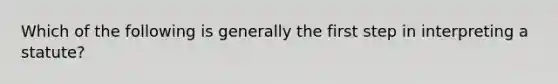 Which of the following is generally the first step in interpreting a statute?