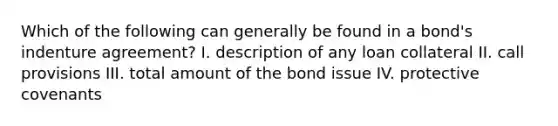 Which of the following can generally be found in a bond's indenture agreement? I. description of any loan collateral II. call provisions III. total amount of the bond issue IV. protective covenants