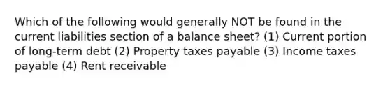 Which of the following would generally NOT be found in the current liabilities section of a balance sheet? (1) Current portion of long-term debt (2) Property taxes payable (3) Income taxes payable (4) Rent receivable