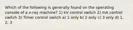 Which of the following is generally found on the operating console of a x-ray machine? 1) kV control switch 2) mA control switch 3) Timer control switch a) 1 only b) 2 only c) 3 only d) 1, 2, 3